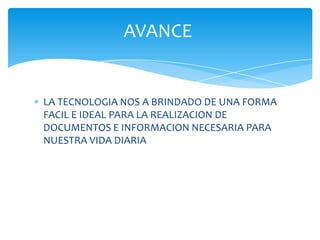 AVANCE


LA TECNOLOGIA NOS A BRINDADO DE UNA FORMA
FACIL E IDEAL PARA LA REALIZACION DE
DOCUMENTOS E INFORMACION NECESARIA PARA
NUESTRA VIDA DIARIA
 