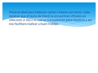 Word es ideal para elaborar cartas o tareas con texto. Cabe
recalcar que el texto de Word se encuentran cifrados en
UNICODE O ASCII lo cual es transparente para nosotros y asi
nos facilitara realizar u buen trabajo.
 