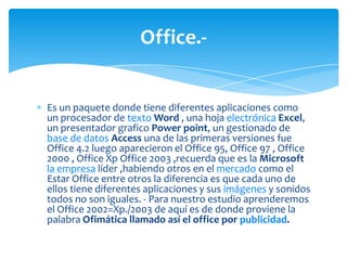 Office.-


Es un paquete donde tiene diferentes aplicaciones como
un procesador de texto Word , una hoja electrónica Excel,
un presentador grafico Power point, un gestionado de
base de datos Access una de las primeras versiones fue
Office 4.2 luego aparecieron el Office 95, Office 97 , Office
2000 , Office Xp Office 2003 ,recuerda que es la Microsoft
la empresa líder ,habiendo otros en el mercado como el
Estar Office entre otros la diferencia es que cada uno de
ellos tiene diferentes aplicaciones y sus imágenes y sonidos
todos no son iguales. - Para nuestro estudio aprenderemos
el Office 2002=Xp./2003 de aquí es de donde proviene la
palabra Ofimática llamado así el office por publicidad.
 