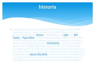 historia



La primera versión de Microsoft Word fue un desarrollo
realizado por Charles Simonía y Richard Brodie, dos ex-
programadores de Xerox contratados en 1981 por Bill
Gates y Paul Allen. Estos programadores habían trabajado
en Xerox Bravo, que fuera el primer procesador de textos
desarrollado bajo la técnica WYSIWYGes decir el usuario
podía ver anticipadamente, en pantalla, el formato final
que aparecería en el impreso del documento. Esta primera
versión, Word 1.0, salió al mercado en octubre de 1983 para
la plataforma Xenix MS-DOS; en principio fue rudimentario
y le siguieron otras cuatro versiones muy similares que no
produjeron casi impacto en las ventas a usuarios finales.
 