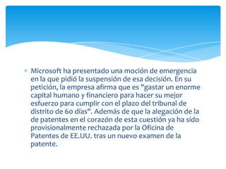 Microsoft ha presentado una moción de emergencia
en la que pidió la suspensión de esa decisión. En su
petición, la empresa afirma que es "gastar un enorme
capital humano y financiero para hacer su mejor
esfuerzo para cumplir con el plazo del tribunal de
distrito de 60 días". Además de que la alegación de la
de patentes en el corazón de esta cuestión ya ha sido
provisionalmente rechazada por la Oficina de
Patentes de EE.UU. tras un nuevo examen de la
patente.
 