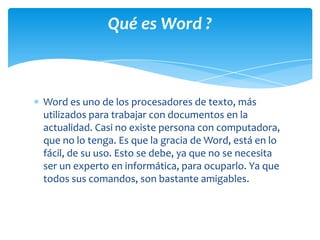 Qué es Word ?



Word es uno de los procesadores de texto, más
utilizados para trabajar con documentos en la
actualidad. Casi no existe persona con computadora,
que no lo tenga. Es que la gracia de Word, está en lo
fácil, de su uso. Esto se debe, ya que no se necesita
ser un experto en informática, para ocuparlo. Ya que
todos sus comandos, son bastante amigables.
 