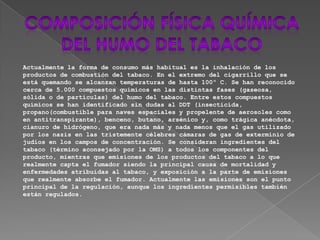Actualmente la forma de consumo más habitual es la inhalación de los
productos de combustión del tabaco. En el extremo del cigarrillo que se
está quemando se alcanzan temperaturas de hasta 100º C. Se han reconocido
cerca de 5.000 compuestos químicos en las distintas fases (gaseosa,
sólida o de partículas) del humo del tabaco. Entre estos compuestos
químicos se han identificado sin dudas al DDT (insecticida,
propano(combustible para naves espaciales y propelente de aerosoles como
en antitranspirante), benceno, butano, arsénico y, como trágica anécdota,
cianuro de hidrógeno, que era nada más y nada menos que el gas utilizado
por los nazis en las tristemente célebres cámaras de gas de exterminio de
judíos en los campos de concentración. Se consideran ingredientes del
tabaco (término aconsejado por la OMS) a todos los componentes del
producto, mientras que emisiones de los productos del tabaco a lo que
realmente capta el fumador siendo la principal causa de mortalidad y
enfermedades atribuidas al tabaco, y exposición a la parte de emisiones
que realmente absorbe el fumador. Actualmente las emisiones son el punto
principal de la regulación, aunque los ingredientes permisibles también
están regulados.
 