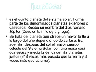 es el quinto planeta del sistema solar. Forma parte de los denominados planetas exteriores o gaseosos. Recibe su nombre del dios romano Júpiter (Zeus en la mitología griega). Se trata del planeta que ofrece un mayor brillo a lo largo del año dependiendo de su fase. Es, además, después del sol el mayor cuerpo celeste del Sistema Solar, con una masa casi dos veces y media la de los demás planetas juntos (318 veces más pesado que la tierra y 3 veces más que saturno). jupiter  