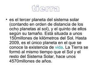 es el tercer planeta del sistema solar (contando en orden de distancia de los ocho planetas al sol), y el quinto de ellos según su tamaño. Está situada a unos 150millones de kilómetros del Sol. Hasta 2009, es el único planeta en el que se conoce la existencia de  vida . La Tierra se formó al mismo tiempo que el Sol y el resto del Sistema Solar, hace unos 4570millones de años.  tierra 