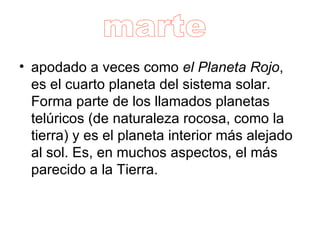 apodado a veces como  el Planeta Rojo , es el cuarto planeta del sistema solar. Forma parte de los llamados planetas telúricos (de naturaleza rocosa, como la tierra) y es el planeta interior más alejado al sol. Es, en muchos aspectos, el más parecido a la Tierra.  marte 