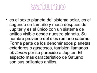 es el sexto planeta del sistema solar, es el segundo en tamaño y masa después de Júpiter y es el único con un sistema de anillos visible desde nuestro planeta. Su nombre proviene del dios romano saturno. Forma parte de los denominados planetas exteriores o gaseosos, también llamados  óbvianos  por su parecido a Júpiter. El aspecto más característico de Saturno son sus brillantes anillos.  saturno 