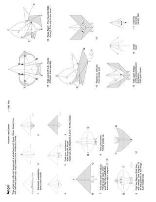 Angel                                                      Maarten van Gelder           ©   1986 Sep                                                                       Q

This angel has coloured wings and a white face and dress. When folded from
soft coloured paper you may create a nice mobile for Xmas.
                                                                                                                           K   K                                       L
                                                                                                                                                                   F
                                                                                                       L       Q                             Q     L
                                                                                                                                                                                     Q
                                                                                                                                                              F


                                                                                                                   R                     R
1   Start with waterbomb-       2                                  3
    base (color inside).                                                                                                                                                                   L
                                                                                                                       F         F                                         R

                                                                                                       11 Fold points R to K. Points                          12 Raise flap F. The mountain fold
                                                                                                          Q flatten automatically.                               through R is only in one layer.

                                                                                                                       Q


4                               5    Fold point backwards.     6                                                   L
                                     After that turn model
                                     inside out. See diagrams 6 and 7 for the result.                      F


                                                                                                       F                       R

                                                                                                                                                       Q
                                          Q                             Q
                                                                                                                                     L
Q                               Q
                                                                                                       13 Repeat on left side.                                    14
                                                                                                          Turn model over.
7   Fold white point (head) up.            8        Fold point down.
    Points Q will raise. Don’t                      Points Q stay up.
    push flat; they will flatten
    automatically in diagram 11..13!


                                            Q                             Q


Q                           Q



                                                                                                       15 Fold upper edges                       16 Detail:                    17 Fold like
9   Fold two flaps so that they                10                                                         of the wings between                      head                          the preli-
    will overlap. See diagram 14                                                                          the layers.                                                             minary fold.
    for the position of the wings.                                                                        Fold point down.
    Turn model over.
 
