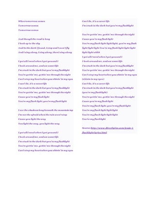 When tomorrow comes
Tomorrow comes
Tomorrow comes
And thoughthe road is long
I look up to the sky
And In the dark I found, I stop and I won’t fly
And I sing along,I sing along, thenI sing along
I got all I need when I got youand I
I look around me, and see sweetlife
I'm stuck in the dark but you're my flashlight
You're gettin’ me, gettin’ me through the night
Can’t stop my heartwhen you shinin’ in my eyes
I can’t lie, it’s a sweet life
I'm stuck in the dark but you're my flashlight
You're gettin’ me, gettin’ me through the night
Cause you're my flashlight
You're my flash light,you're my flashlight
I see the shadows long beneath the mountain top
I'm not the afraid when the rain won't stop
Cause you light the way
You light the way, you light the way
I got all I need when I got youand I
I look around me, and see sweetlife
I'm stuck in the dark but you're my flashlight
You're gettin’ me, gettin’ me through the night
Can’t stop my heartwhen you shinin’ in my eyes
Can’t lie, it’s a sweet life
I'm stuck in the dark but you're my flashlight
You're gettin’ me, gettin’ me through the night
Cause you're my flashlight
You're my flash light lightlight, you're my flash
light light light You're my flash light light light
light light ohhh
I got all I need when I got youand I
I look around me, and see sweetlife
I'm stuck in the dark but you're my flashlight
You're gettin’ me, gettin’ me through the night
Can’t stop my heartwhen you shinin’ in my eyes
(shinin in my eyes)
Can’t lie, it’s a sweet life
I'm stuck in the dark but you're my flashlight
(you're my flashlight)
You're gettin’ me, gettin’ me through the night
Cause you're my flashlight
You're my flash light,you're my flashlight
You're my flash light lightlight
You're my flash light lightlight
You're my flashlight
Source:http://www.directlyrics.com/jessie-j-
flashlight-lyrics.html
 