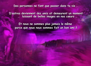 Des personnes ne font que passer dans ta vie … D’autres deviennent des amis et demeurent un moment …  laissant de belles images en nos cœurs … Et nous ne sommes plus jamais le même  parce que nous nous sommes fait un bon ami !! 