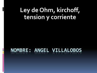 NOMBRE: ANGEL VILLALOBOS
Ley de Ohm, kirchoff,
tension y corriente
 