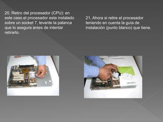 20. Retiro del procesador (CPU): en
este caso el procesador esta instalado
sobre un socket 7, levante la palanca
que lo asegura antes de intentar
retirarlo.
21. Ahora si retire el procesador
teniendo en cuenta la guía de
instalación (punto blanco) que tiene.
 