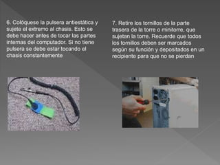 6. Colóquese la pulsera antiestática y
sujete el extremo al chasis. Esto se
debe hacer antes de tocar las partes
internas del computador. Si no tiene
pulsera se debe estar tocando el
chasis constantemente
7. Retire los tornillos de la parte
trasera de la torre o minitorre, que
sujetan la torre. Recuerde que todos
los tornillos deben ser marcados
según su función y depositados en un
recipiente para que no se pierdan
 