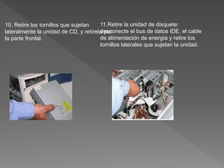 10. Retire los tornillos que sujetan
lateralmente la unidad de CD, y retírela por
la parte frontal.
11.Retire la unidad de disquete:
desconecte el bus de datos IDE, el cable
de alimentación de energía y retire los
tornillos laterales que sujetan la unidad.
 