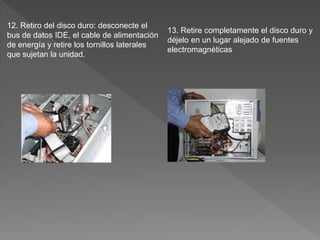 12. Retiro del disco duro: desconecte el
bus de datos IDE, el cable de alimentación
de energía y retire los tornillos laterales
que sujetan la unidad.
13. Retire completamente el disco duro y
déjelo en un lugar alejado de fuentes
electromagnéticas
 