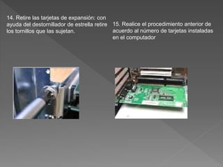 14. Retire las tarjetas de expansión: con
ayuda del destornillador de estrella retire
los tornillos que las sujetan.
15. Realice el procedimiento anterior de
acuerdo al número de tarjetas instaladas
en el computador
 