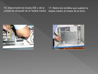 16. Desconecte los buses IDE y de la
unidad de disquete de la Tarjeta madre.
17. Retire los tornillos que sujetan la
tarjeta madre al chasis de la torre.
 