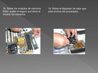 18. Retire los módulos de memoria
RAM: suelte el seguro que tiene el
módulo los extremos
19. Retire el disipador de calor que
esta encima del procesador.
 