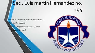 Sec . Luis martin Hernandez no.
144
Desarrollo sustentable en latinoamerica .
Materia :Tecnologia
Nomdre : Angel Gabriel arenas Garcia
18 de enero del 2018
 
