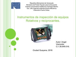 Republica Bolivariana de Venezuela
Ministerio del Poder Popular para la Educación
Instituto Universitario Politécnico Santiago Mariño
Esc. (46) Ingeniería Mantenimiento Mecánico
Extensión-Puerto Ordaz.
Instrumentos de inspección de equipos
Rotativos y reciprocantes.
Autor: Angel
Viamonte.
C.I: 26.649.516.
Ciudad Guayana, 2018
 