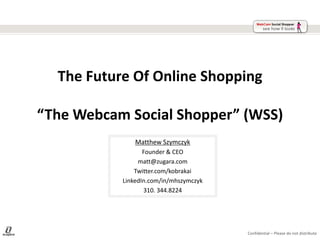 The Future Of Online Shopping

“The Webcam Social Shopper” (WSS)
               Matthew Szymczyk
                  Founder & CEO
                matt@zugara.com
               Twitter.com/kobrakai
           LinkedIn.com/in/mhszymczyk
                  310. 344.8224




                                        Confidential – Please do not distribute
 