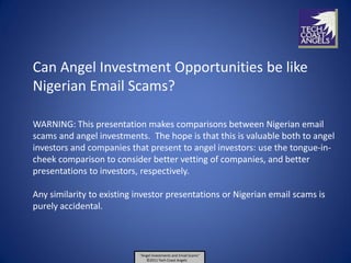 Can Angel Investment Opportunities be like
Nigerian Email Scams?

WARNING: This presentation makes comparisons between Nigerian email
scams and angel investments. The hope is that this is valuable both to angel
investors and companies that present to angel investors: use the tongue-in-
cheek comparison to consider better vetting of companies, and better
presentations to investors, respectively.

Any similarity to existing investor presentations or Nigerian email scams is
purely accidental.



                           “Angel Investments and Email Scams”
                              ©2011 Tech Coast Angels
 