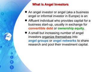 What is Angel Investors An angel investor or angel (aka a business angel or informal investor in Europe) is an Affluent individual who provides capital for a business start-up, usually in exchange for  convertible debt  or  ownership equity . A small but increasing number of angel investors  organize themselves  into angel groups  or  angel networks  to share research and pool their investment capital. 