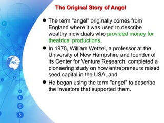 The Original Story of Angel The term "angel" originally comes from England where it was used to describe wealthy individuals who  provided money for theatrical productions . In 1978, William Wetzel, a professor at the University of New Hampshire and founder of its Center for Venture Research, completed a pioneering study on how entrepreneurs raised seed capital in the USA, and He began using the term "angel" to describe the investors that supported them. 