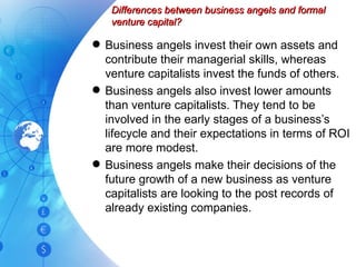 Differences between business angels and formal venture capital? Business angels invest their own assets and contribute their managerial skills, whereas venture capitalists invest the funds of others. Business angels also invest lower amounts than venture capitalists. They tend to be involved in the early stages of a business’s lifecycle and their expectations in terms of ROI are more modest. Business angels make their decisions of the future growth of a new business as venture capitalists are looking to the post records of already existing companies. 