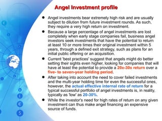 Angel Investment profile Angel investments bear extremely high risk and are usually subject to dilution from future investment rounds. As such, they require a very high return on investment. Because a large percentage of angel investments are lost completely when early stage companies fail, business angel investors seek investments that have the potential to return at least 10 or more times their original investment within 5 years, through a defined exit strategy, such as plans for an initial public offering or an acquisition. Current 'best practices' suggest that angels might do better setting their sights even higher, looking for companies that will have at least the potential to provide a  20x-30x return  over a  five- to seven-year holding period . After taking into account the need to cover failed investments and the multi-year holding time for even the successful ones, however, the  actual effective internal rate of return  for a typical successful portfolio of angel investments is, in reality, typically as 'low' as  20-30% . While the investor's need for high rates of return on any given investment can thus make angel financing an expensive source of funds. 