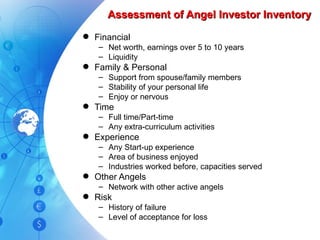 Assessment of Angel Investor Inventory Financial Net worth, earnings over 5 to 10 years Liquidity Family & Personal Support from spouse/family members Stability of your personal life Enjoy or nervous Time Full time/Part-time Any extra-curriculum activities Experience Any Start-up experience Area of business enjoyed Industries worked before, capacities served Other Angels Network with other active angels Risk History of failure Level of acceptance for loss 