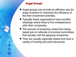 Angel Groups Angel groups can provide an effective way for angel investors to maximize the efficiency of the their investment activities.  Typically these organizations have monthly meetings where three to five entrepreneurs pitch their companies. The amount of screening varies from being based just on referrals to involved committees that actually visit the applying companies. They are usually regionally based and have a variety of funding and price structures.  
