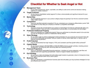 Checklist for Whether to Seek Angel or Not Management Team Is your team experienced, driven, coachable, and willing to cede some control and decision-making authority to outside investors? Target Customer Do you have an identifiable market segment? Is there a demonstrable and significant demand for your proposed solution? Market Size Are the projected revenues in your product category large and growing? Can this be a several hundred million dollar market? Competition Have you identified potential competitors? Do you understand your company’s differentiation points? Will true barriers to entry help your company to maintain a competitive advantage? Technology Have you proven the concept behind your product or technology? Can this be confirmed with data or by objective experts? Have you built a comprehensive business plan to commercialize the technology? Protected Intellectual Property Have you protected your intellectual property? Have you performed an exhaustive search to be sure that you are not infringing on patents or trademarks held by others? Sales Strategy Do you have a plan to achieve widespread market penetration for your products and services? How will you do this as efficiently as possible? Will you create an internal, direct sales team, or will you rely on external channel partners? Profit Potential Can you demonstrate how high margins (+15%) and consistent cash flow growth will be achieved? Capital Needs Do you require between 200,000 RMB to 5,000,000 RMB to finance growth activities, including product development, recruiting key staff, launching sales and marketing activity? Financial Projections Have you developed reasonable financial projections - including an income statement, cash flow and balance sheet and supporting spreadsheets - based on logical, realistic assumptions? Exit Strategy Do you have a clear exit strategy that will enable angel investors to generate a return of at least ten times their initial investment within five to seven years? Business Plan Have you developed a comprehensive business plan that articulates your key business strategies for how you will grow your venture? 