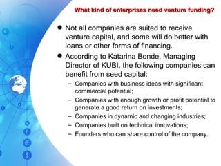 What kind of enterprises need venture funding? Not all companies are suited to receive venture capital, and some will do better with loans or other forms of financing. According to Katarina Bonde, Managing Director of KUBI, the following companies can benefit from seed capital: Companies with business ideas with significant commercial potential; Companies with enough growth or profit potential to generate a good return on investments; Companies in dynamic and changing industries; Companies built on technical innovations; Founders who can share control of the company. 
