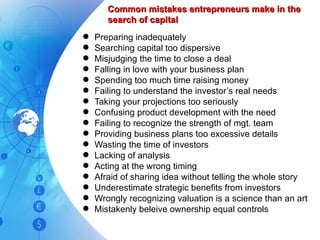 Common mistakes entrepreneurs make in the search of capital Preparing inadequately Searching capital too dispersive Misjudging the time to close a deal Falling in love with your business plan Spending too much time raising money Failing to understand the investor’s real needs Taking your projections too seriously Confusing product development with the need Failing to recognize the strength of mgt. team Providing business plans too excessive details Wasting the time of investors Lacking of analysis Acting at the wrong timing Afraid of sharing idea without telling the whole story Underestimate strategic benefits from investors Wrongly recognizing valuation is a science than an art Mistakenly beleive ownership equal controls 