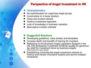 Perspective of Angel Investment in HK Characteristics No sophisticated nor organized angel groups Invest-alone or in loose clusters Close and trusted network Intuitive investment approach Lack of knowledge in business valuation Speculative investor oriented Suggested Solutions Developing guidelines, case studies and templates Increase depth and breadth of training for investors Reference to the Business Angel Legislation Support in the UK, EIS (Enterprise Investment Scheme) qualify for generous tax relief for investment done by business angels  http://www.hmrc.gov.uk/eis/ Establishing university-led angel investment network to finance and mentor innovative student-and alumni-initiated companies 