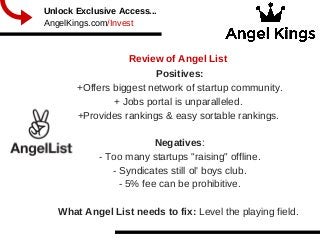 Review of Angel List
  
Unlock Exclusive Access...
AngelKings.com/Invest
Positives:
+Offers biggest network of startup community.
+ Jobs portal is unparalleled. 
+Provides rankings & easy sortable rankings. 
Negatives:
­ Too many startups "raising" offline.
­ Syndicates still ol' boys club.
­ 5% fee can be prohibitive.
What Angel List needs to fix: Level the playing field. 
 