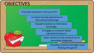 OBJECTIVES
to impart learning experiences in
instructional technology
Acquaint students on information
technology
To engage on computer-based
educational resource
To provide education in the use of ICT
Intact learners on the practical use of
technology integration
Providing creativity and higher-level
thinking through ICT
 