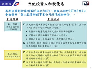 2
天使投資人租稅優惠
為利產業創新條例第23條之2施行，財經二部於107年6月6日
會銜發布「個人投資新創事業公司所得減除辦法」。
 高風險新創事業公司，指自設立登記日起未滿2年，並符合
下列各款條件之股份有限公司(§2)：
 其技術、創意或商業模式具創新性及發展性。
 可提供目標市場解決方案或創造需求。
 開發之產品、勞務或服務，具市場化之潛力。
 公司應於108年12月31日前向中央目的事業主管機關申請核
定為高風險新創事業公司。(§5)
第一階段
(中央目的事業
主管機關)
第二階段
(稅捐稽徵機關)
 公司於其個人股東持有股份屆滿2年之次年1月底前，檢附相
關文件向稅捐稽徵機關申請核發「個人股東投資自綜合所得
總額減除證明書」(§7)
 個人股東於持股屆滿2年之當年度，憑前開證明書辦理綜合
所得稅結算申報。(§8)
申 請 階 段 申 請 方 式
 