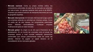 • Mercado nacional. Como su propio nombre indica, los
compradores potenciales de este tipo de mercado se extienden
por todo el país. Un ejemplo bastante claro sería el de RENFE,
empresa que presta el servicio de transporte ferroviario por toda
la geografía española.
• Mercado internacional. El mercado internacional surge cuando
una empresa extiende su actividad por diversos países. Como
no podía ser de otra manera, los compradores potenciales
tienen distintas nacionalidades. Cualquier empresa
multinacional opera en este mercado.
• Mercado global. Su origen no es otro que el fenómeno de la
globalización. En un mundo tan avanzado como el actual, las
empresas operan a nivel mundial realizando operaciones
comerciales que incluye prácticamente todas las zonas del
planeta. Internet ha jugado un papel decisivo en la
consolidación de los mercados globales
 