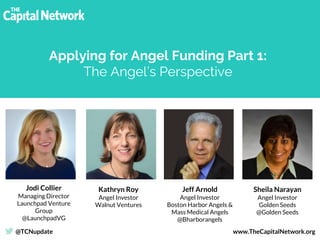 Jodi Collier
Managing Director
Launchpad Venture
Group
@LaunchpadVG
Sheila Narayan
Angel Investor
Golden Seeds
@Golden Seeds
Jeff Arnold
Angel Investor
Boston Harbor Angels &
Mass Medical Angels
@Bharborangels
Applying for Angel Funding Part 1:
The Angel’s Perspective
@TCNupdate www.TheCapitalNetwork.org
Kathryn Roy
Angel Investor
Walnut Ventures
 