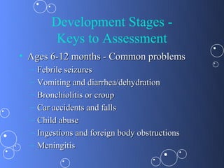 Development Stages -
          Keys to Assessment
• Ages 6-12 months - Common problems
  –   Febrile seizures
  –   Vomiting and diarrhea/dehydration
  –   Bronchiolitis or croup
  –   Car accidents and falls
  –   Child abuse
  –   Ingestions and foreign body obstructions
  –   Meningitis
 