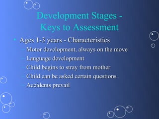 Development Stages -
          Keys to Assessment
• Ages 1-3 years - Characteristics
  –   Motor development, always on the move
  –   Language development
  –   Child begins to stray from mother
  –   Child can be asked certain questions
  –   Accidents prevail
 