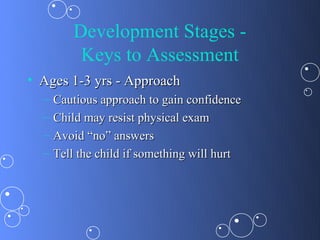 Development Stages -
          Keys to Assessment
• Ages 1-3 yrs - Approach
  –   Cautious approach to gain confidence
  –   Child may resist physical exam
  –   Avoid “no” answers
  –   Tell the child if something will hurt
 