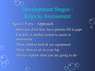 Development Stages -
         Keys to Assessment
• Ages 3-5 yrs - Approach
  – Interview child first, have parents fill in gaps
  – Use doll or stuffed animal to assist in
    assessment
  – Allow child to hold & use equipment
  – Allow them to sit on your lap
  – Always explain what you are going to do
 