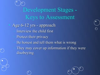 Development Stages -
          Keys to Assessment
• Age 6-12 yrs - approach
  –   Interview the child first
  –   Protect their privacy
  –   Be honest and tell them what is wrong
  –   They may cover up information if they were
      disobeying
 