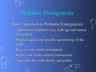 Pediatric Emergencies
• Basic Approach to Pediatric Emergencies
  – Approaches to patient vary with age and nature
    of incident
  – Practice quick and specific questioning of the
    child
  – Key on your visual assessment
  – Begin your exam without instruments
  – Approach the child slowly and gently
 