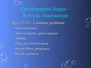 Development Stages -
           Keys to Assessment
• Ages 12-15 - Common problems
  –   Mononucleosis
  –   Auto accidents, sports injuries
  –   Asthma
  –   Drug and alcohol abuse
  –   Sexual abuse, pregnancy
  –   Suicide gestures
 