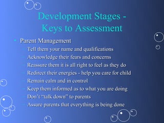 Development Stages -
           Keys to Assessment
• Parent Management
  –   Tell them your name and qualifications
  –   Acknowledge their fears and concerns
  –   Reassure them it is all right to feel as they do
  –   Redirect their energies - help you care for child
  –   Remain calm and in control
  –   Keep them informed as to what you are doing
  –   Don’t “talk down” to parents
  –   Assure parents that everything is being done
 