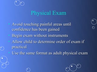 Physical Exam
• Avoid touching painful areas until
  confidence has been gained
• Begin exam without instruments
• Allow child to determine order of exam if
  practical
• Use the same format as adult physical exam
 